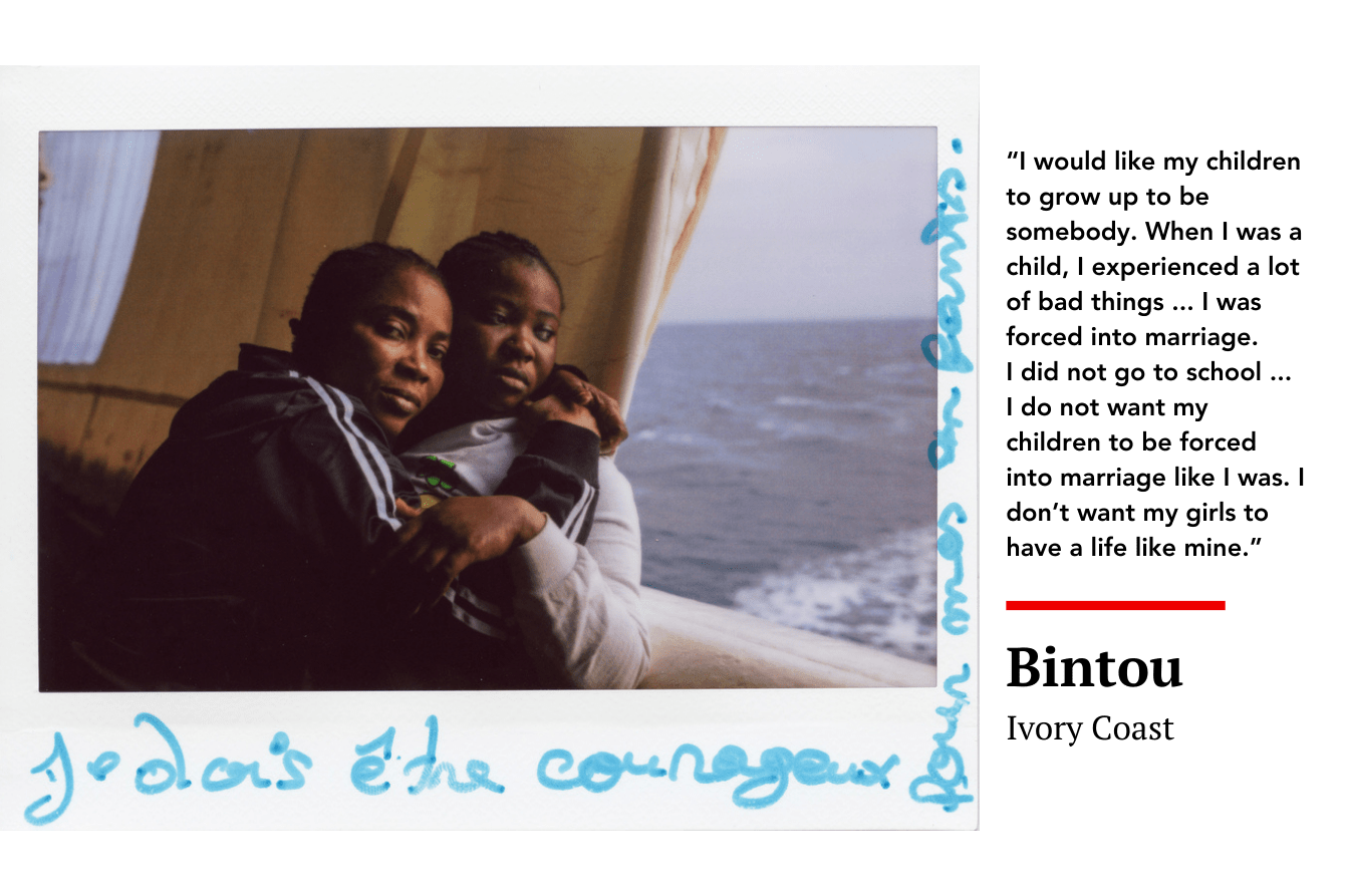 “I would like my children to grow up to be somebody. When I was a child, I experienced a lot of bad things ... I was forced into marriage. I did not go to school ... I do not want my children to be forced into marriage like I was. I don’t want my girls to have a life like mine.” Bintou, Ivory Coast 